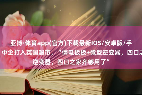 亚搏·体育app(官方)下载最新IOS/安卓版/手机版APP下载 中企打入英国超市，“俩电板板+微型逆变器，四口之家齐够用了”