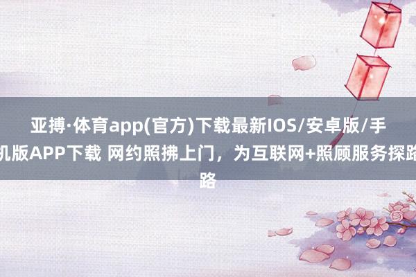 亚搏·体育app(官方)下载最新IOS/安卓版/手机版APP下载 网约照拂上门，为互联网+照顾服务探路