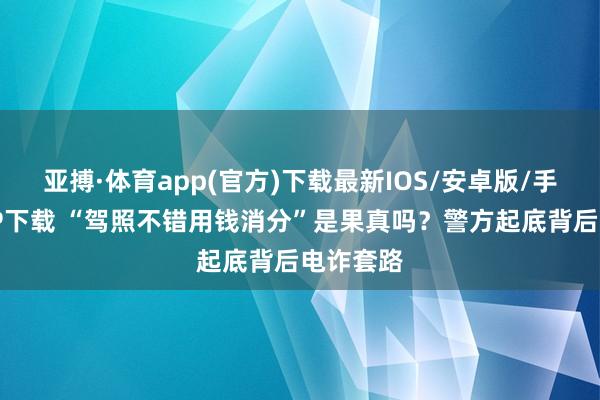 亚搏·体育app(官方)下载最新IOS/安卓版/手机版APP下载 “驾照不错用钱消分”是果真吗？警方起底背后电诈套路