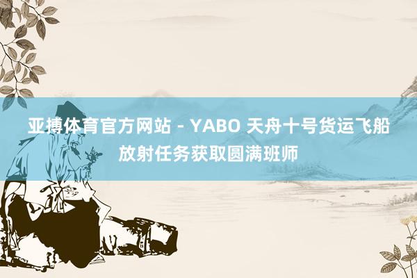 亚搏体育官方网站 - YABO 天舟十号货运飞船放射任务获取圆满班师