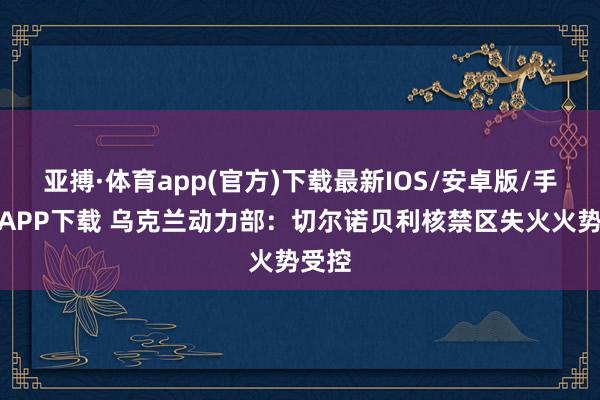 亚搏·体育app(官方)下载最新IOS/安卓版/手机版APP下载 乌克兰动力部：切尔诺贝利核禁区失火火势受控
