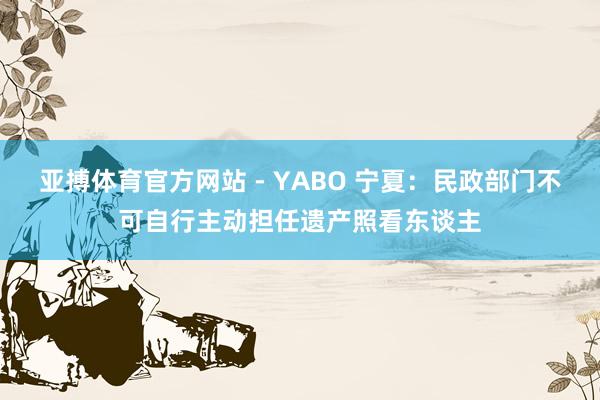 亚搏体育官方网站 - YABO 宁夏：民政部门不可自行主动担任遗产照看东谈主