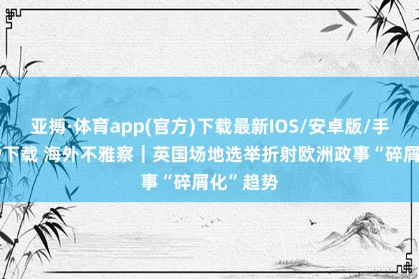 亚搏·体育app(官方)下载最新IOS/安卓版/手机版APP下载 海外不雅察｜英国场地选举折射欧洲政事“碎屑化”趋势