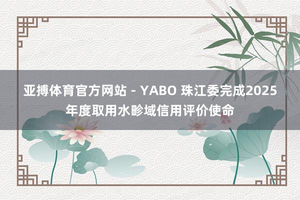 亚搏体育官方网站 - YABO 珠江委完成2025年度取用水畛域信用评价使命