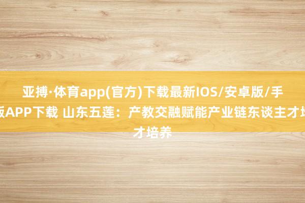 亚搏·体育app(官方)下载最新IOS/安卓版/手机版APP下载 山东五莲：产教交融赋能产业链东谈主才培养