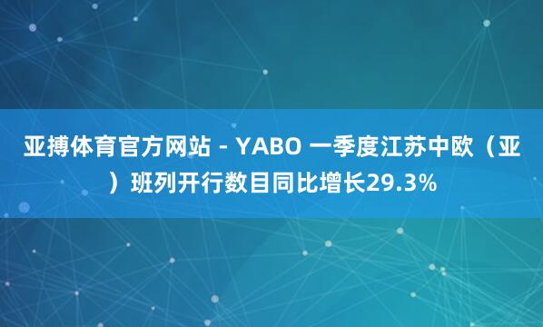 亚搏体育官方网站 - YABO 一季度江苏中欧（亚）班列开行数目同比增长29.3%