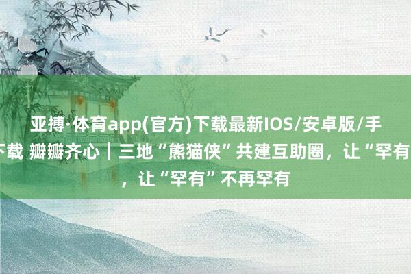 亚搏·体育app(官方)下载最新IOS/安卓版/手机版APP下载 瓣瓣齐心｜三地“熊猫侠”共建互助圈，让“罕有”不再罕有
