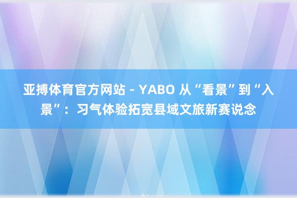 亚搏体育官方网站 - YABO 从“看景”到“入景”：习气体验拓宽县域文旅新赛说念