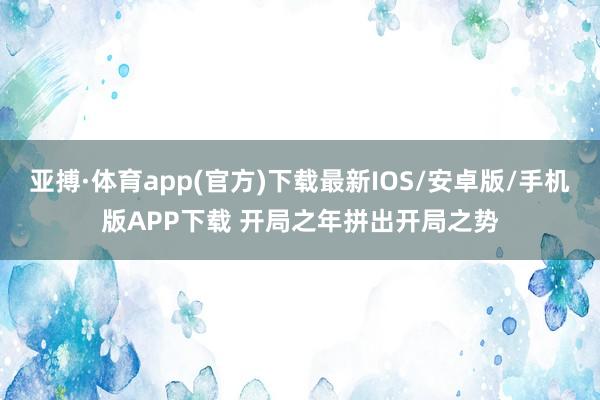 亚搏·体育app(官方)下载最新IOS/安卓版/手机版APP下载 开局之年拼出开局之势