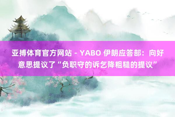 亚搏体育官方网站 - YABO 伊朗应答部：向好意思提议了“负职守的诉乞降粗糙的提议”