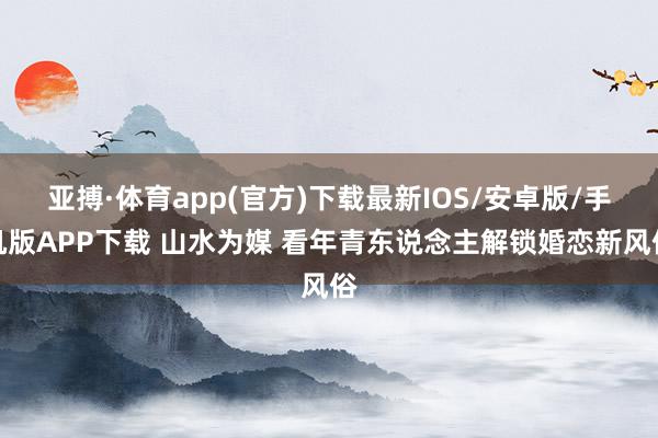 亚搏·体育app(官方)下载最新IOS/安卓版/手机版APP下载 山水为媒 看年青东说念主解锁婚恋新风俗