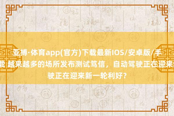 亚搏·体育app(官方)下载最新IOS/安卓版/手机版APP下载 越来越多的场所发布测试笃信，自动驾驶正在迎来新一轮利好？