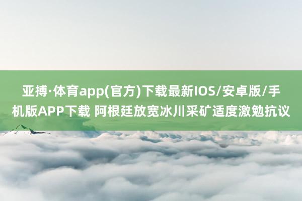 亚搏·体育app(官方)下载最新IOS/安卓版/手机版APP下载 阿根廷放宽冰川采矿适度激勉抗议