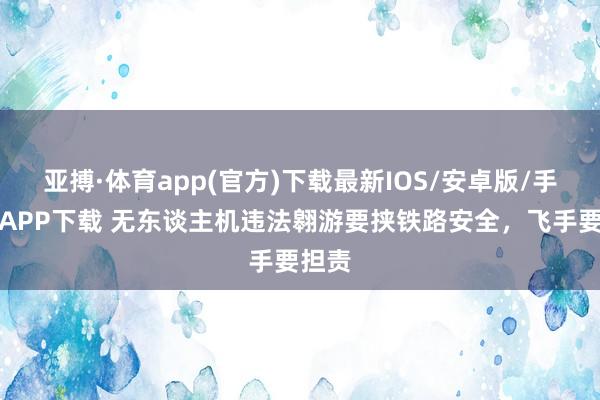 亚搏·体育app(官方)下载最新IOS/安卓版/手机版APP下载 无东谈主机违法翱游要挟铁路安全，飞手要担责