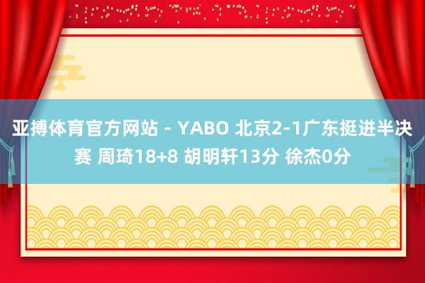 亚搏体育官方网站 - YABO 北京2-1广东挺进半决赛 周琦18+8 胡明轩13分 徐杰0分