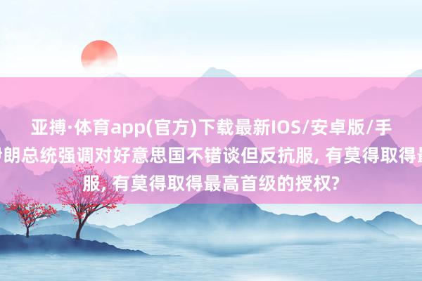 亚搏·体育app(官方)下载最新IOS/安卓版/手机版APP下载 伊朗总统强调对好意思国不错谈但反抗服， 有莫得取得最高首级的授权?