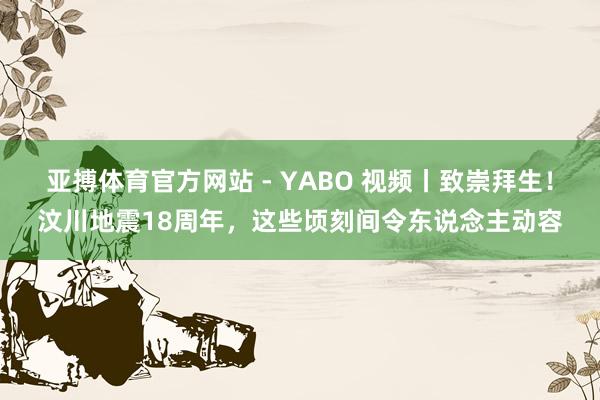 亚搏体育官方网站 - YABO 视频丨致崇拜生！汶川地震18周年，这些顷刻间令东说念主动容