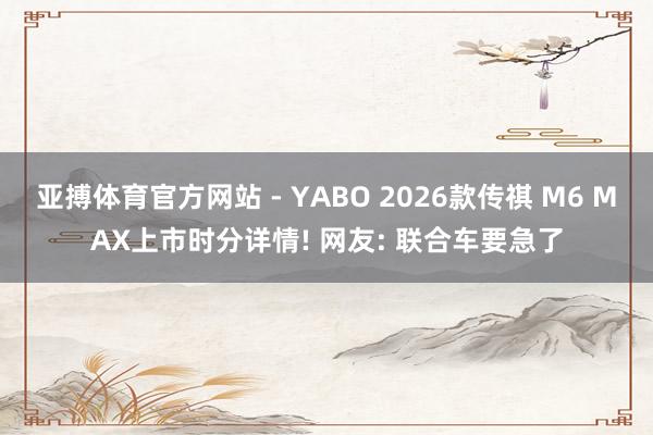 亚搏体育官方网站 - YABO 2026款传祺 M6 MAX上市时分详情! 网友: 联合车要急了