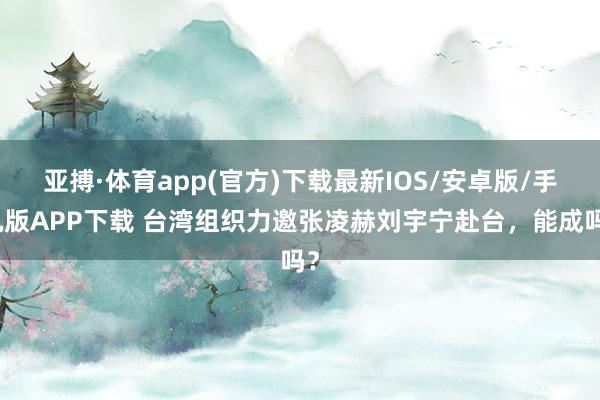 亚搏·体育app(官方)下载最新IOS/安卓版/手机版APP下载 台湾组织力邀张凌赫刘宇宁赴台，能成吗？