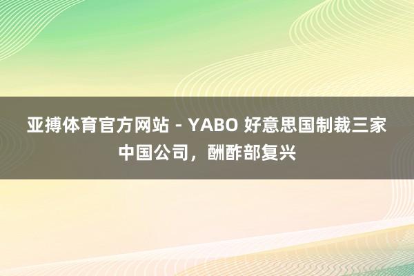 亚搏体育官方网站 - YABO 好意思国制裁三家中国公司，酬酢部复兴