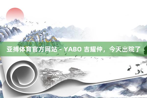 亚搏体育官方网站 - YABO 吉耀仲，今天出院了