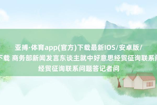 亚搏·体育app(官方)下载最新IOS/安卓版/手机版APP下载 商务部新闻发言东谈主就中好意思经贸征询联系问题答记者问