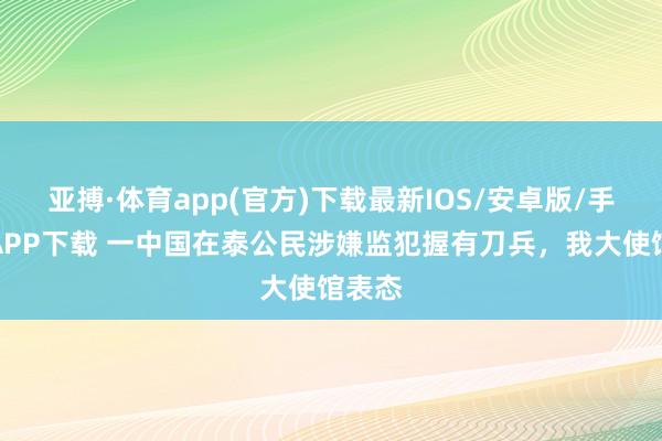 亚搏·体育app(官方)下载最新IOS/安卓版/手机版APP下载 一中国在泰公民涉嫌监犯握有刀兵，我大使馆表态