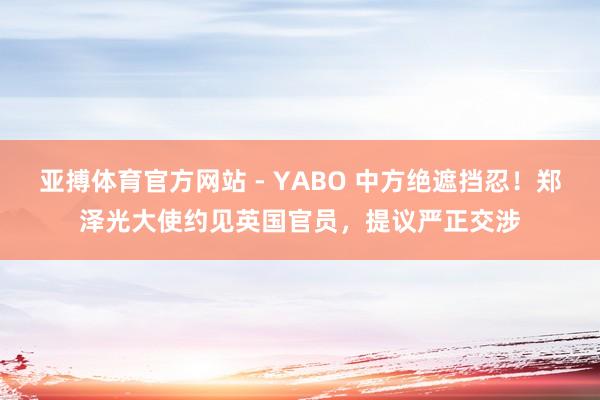 亚搏体育官方网站 - YABO 中方绝遮挡忍！郑泽光大使约见英国官员，提议严正交涉