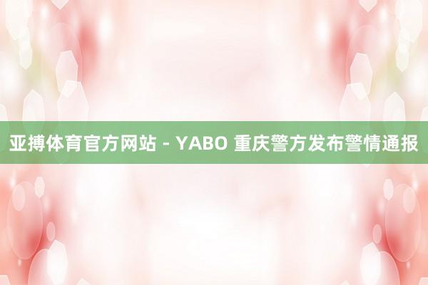 亚搏体育官方网站 - YABO 重庆警方发布警情通报