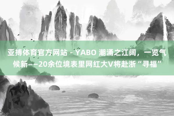亚搏体育官方网站 - YABO 潮涌之江阔，一览气候新——20余位境表里网红大V将赴浙“寻福”