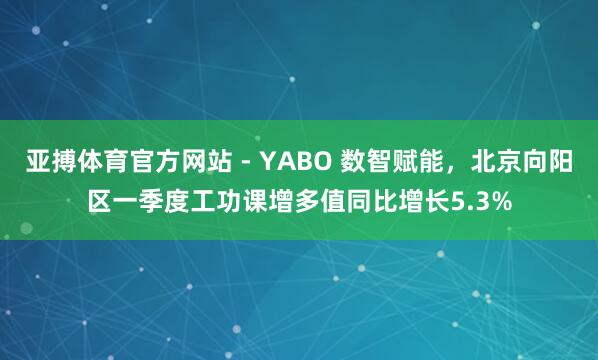 亚搏体育官方网站 - YABO 数智赋能，北京向阳区一季度工功课增多值同比增长5.3%