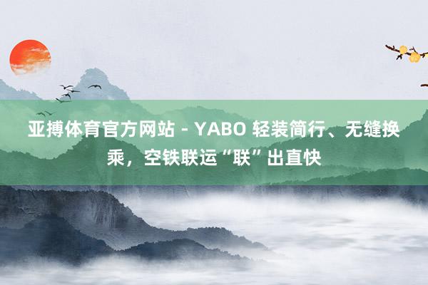 亚搏体育官方网站 - YABO 轻装简行、无缝换乘，空铁联运“联”出直快