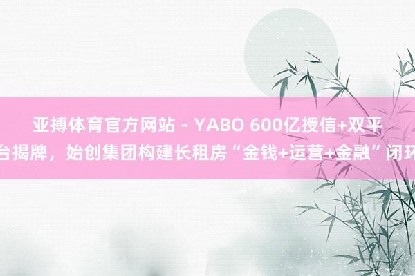 亚搏体育官方网站 - YABO 600亿授信+双平台揭牌，始创集团构建长租房“金钱+运营+金融”闭环