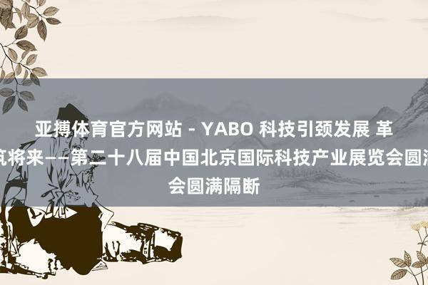 亚搏体育官方网站 - YABO 科技引颈发展 革命构筑将来——第二十八届中国北京国际科技产业展览会圆满隔断