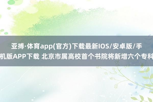 亚搏·体育app(官方)下载最新IOS/安卓版/手机版APP下载 北京市属高校首个书院将新增六个专科