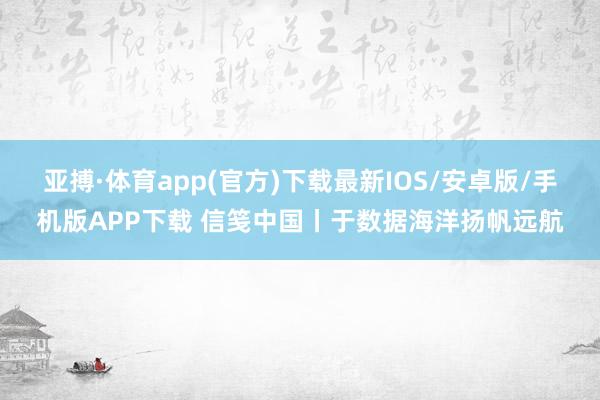 亚搏·体育app(官方)下载最新IOS/安卓版/手机版APP下载 信笺中国丨于数据海洋扬帆远航