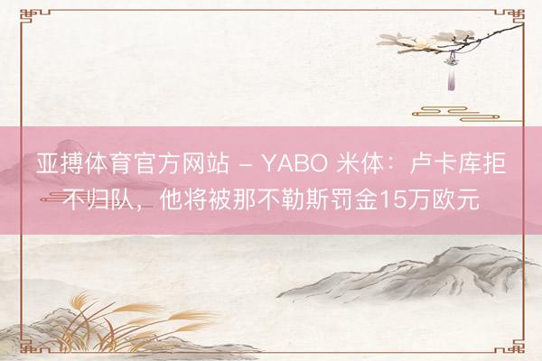 亚搏体育官方网站 - YABO 米体：卢卡库拒不归队，他将被那不勒斯罚金15万欧元