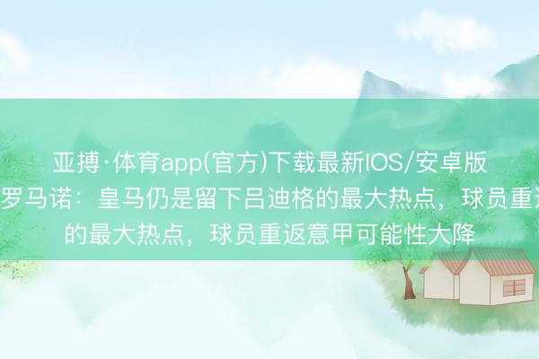 亚搏·体育app(官方)下载最新IOS/安卓版/手机版APP下载 罗马诺：皇马仍是留下吕迪格的最大热点，球员重返意甲可能性大降