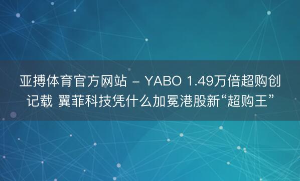 亚搏体育官方网站 - YABO 1.49万倍超购创记载 翼菲科技凭什么加冕港股新“超购王”