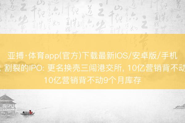 亚搏·体育app(官方)下载最新IOS/安卓版/手机版APP下载 割裂的IPO: 更名换壳三闯港交所， 10亿营销背不动9个月库存