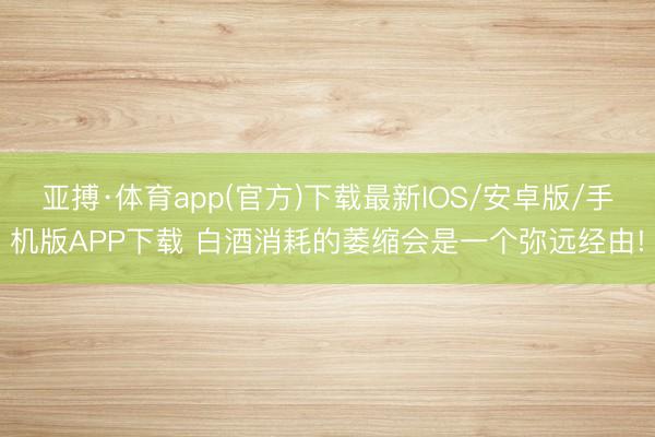 亚搏·体育app(官方)下载最新IOS/安卓版/手机版APP下载 白酒消耗的萎缩会是一个弥远经由!