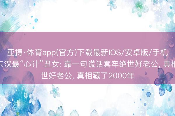 亚搏·体育app(官方)下载最新IOS/安卓版/手机版APP下载 东汉最“心计”丑女: 靠一句谎话套牢绝世好老公， 真相藏了2000年