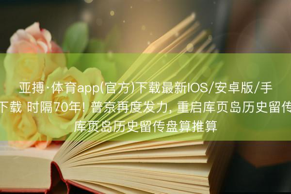 亚搏·体育app(官方)下载最新IOS/安卓版/手机版APP下载 时隔70年! 普京再度发力， 重启库页岛历史留传盘算推算