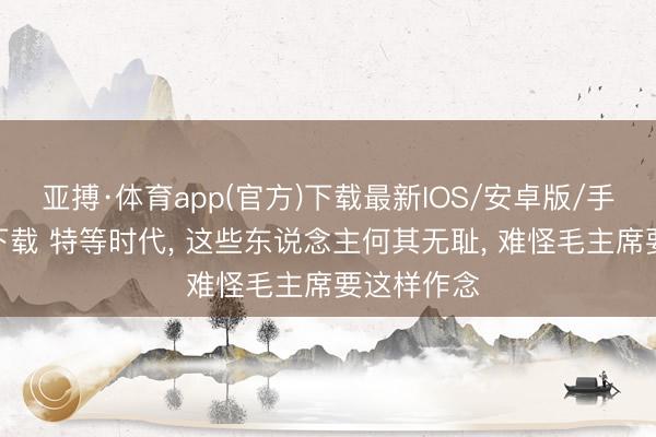 亚搏·体育app(官方)下载最新IOS/安卓版/手机版APP下载 特等时代, 这些东说念主何其无耻, 难怪毛主席要这样作念