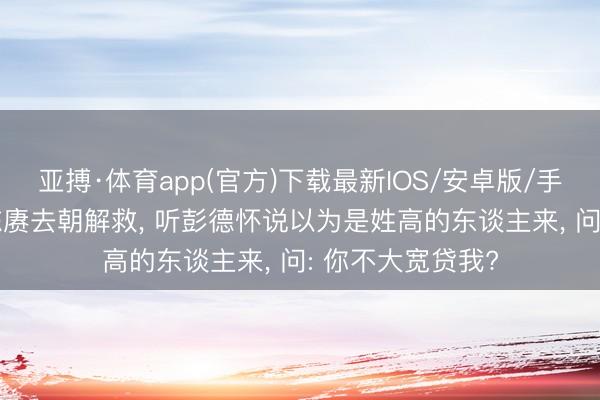 亚搏·体育app(官方)下载最新IOS/安卓版/手机版APP下载 陈赓去朝解救， 听彭德怀说以为是姓高的东谈主来， 问: 你不大宽贷我?