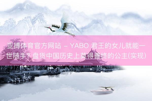 亚搏体育官方网站 - YABO 君王的女儿就能一世随手? 盘货中国历史上莫得善终的公主(实现)