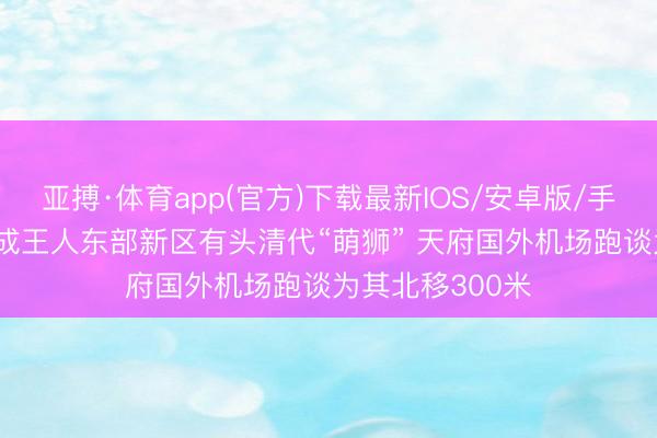 亚搏·体育app(官方)下载最新IOS/安卓版/手机版APP下载 成王人东部新区有头清代“萌狮” 天府国外机场跑谈为其北移300米