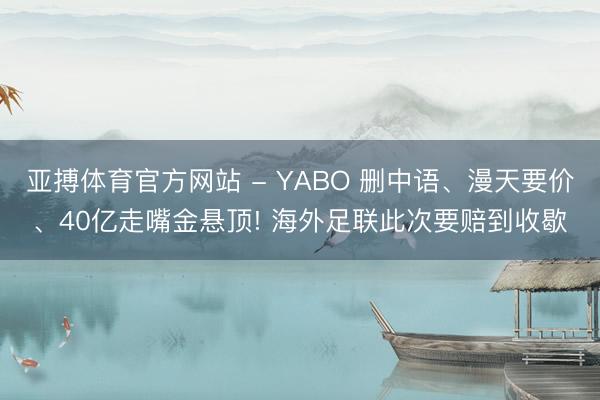 亚搏体育官方网站 - YABO 删中语、漫天要价、40亿走嘴金悬顶! 海外足联此次要赔到收歇