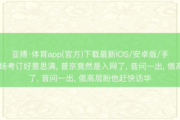 亚搏·体育app(官方)下载最新IOS/安卓版/手机版APP下载 红场考订好意思满， 普京竟然是入网了， 音问一出， 俄高层盼他赶快访华