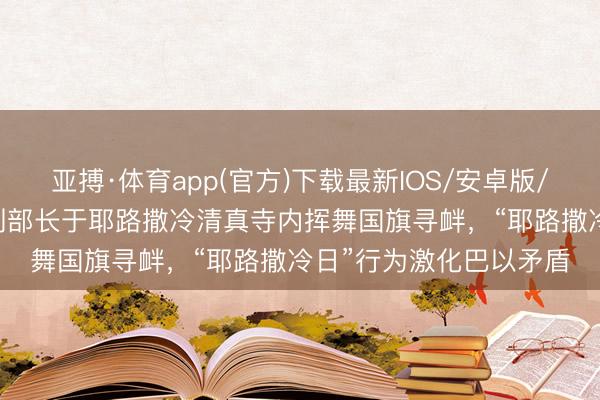 亚搏·体育app(官方)下载最新IOS/安卓版/手机版APP下载 以色列部长于耶路撒冷清真寺内挥舞国旗寻衅,“耶路撒冷日”行为激化巴以矛盾